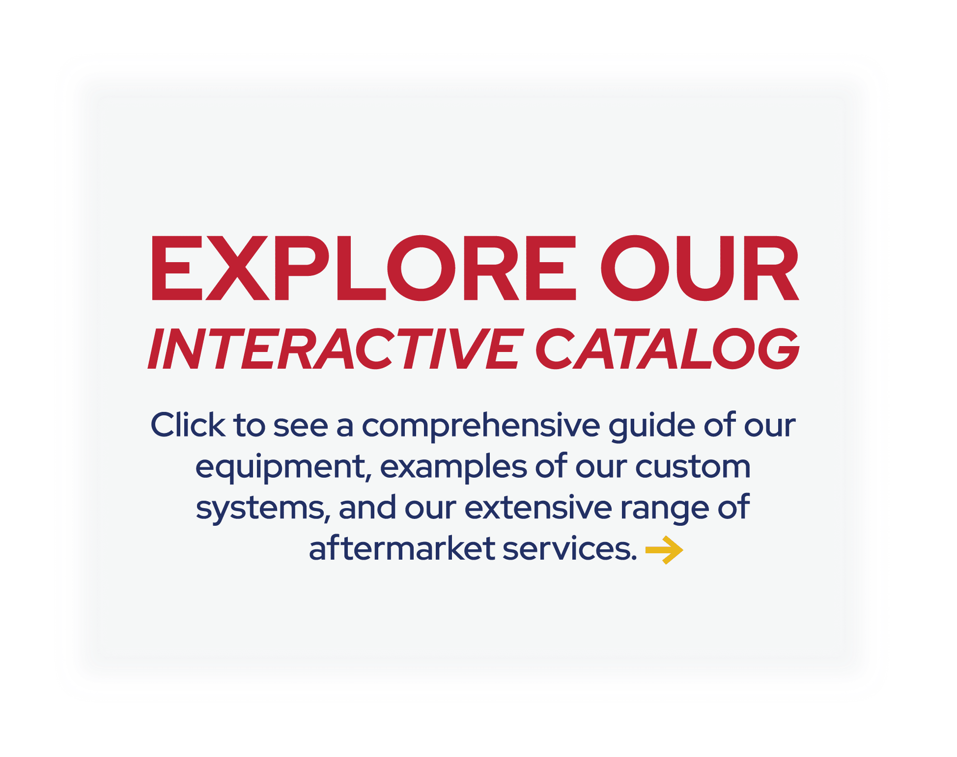 Explore our interactive catalog! Click to see a comprehensive guide of our equipment, examples of our custom systems, and our extensive range of aftermarket services.